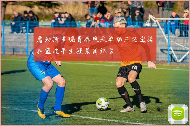 詹姆斯重现青春风采单场三记空接扣篮追平生涯最高纪录