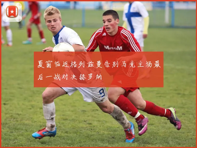 夏窗临近格列兹曼告别马竞主场最后一战对决赫罗纳