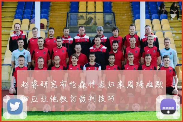 赵睿研究布伦森特点归来周琦幽默回应让他教打裁判技巧
