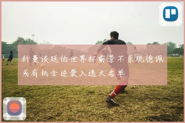 科曼谈廷伯世界杯前景不乐观德佩或有机会逆袭入选大名单