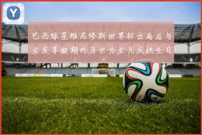 巴西球星维尼修斯世界杯出局后与女友享假期内马尔为女儿庆祝生日