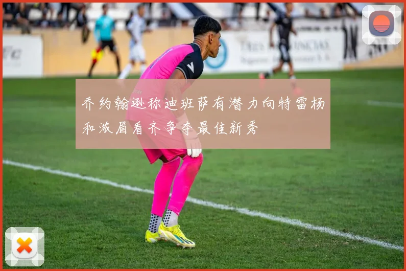 乔约翰逊称迪班萨有潜力向特雷杨和浓眉看齐争夺最佳新秀