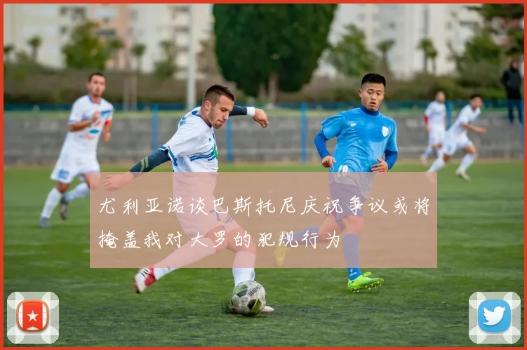 尤利亚诺谈巴斯托尼庆祝争议或将掩盖我对大罗的犯规行为
