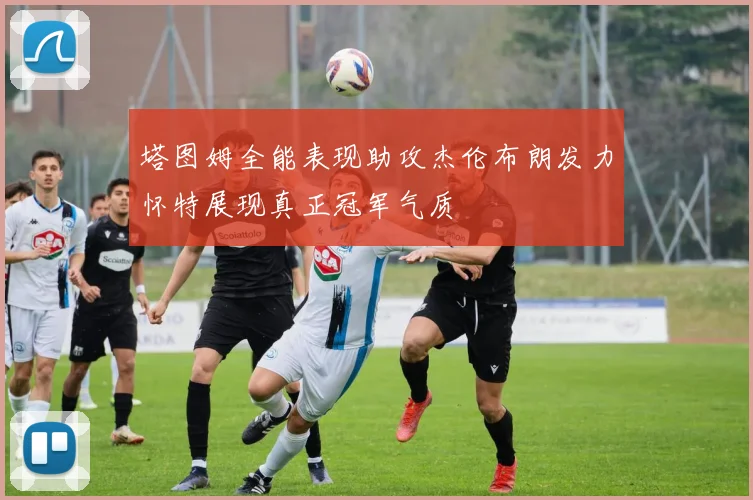 塔图姆全能表现助攻杰伦布朗发力怀特展现真正冠军气质