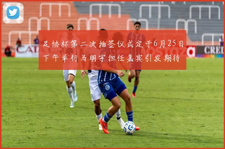 足协杯第二次抽签仪式定于6月25日下午举行马明宇担任嘉宾引发期待