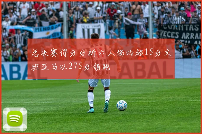 总决赛得分分析六人场均超15分文班亚马以275分领跑