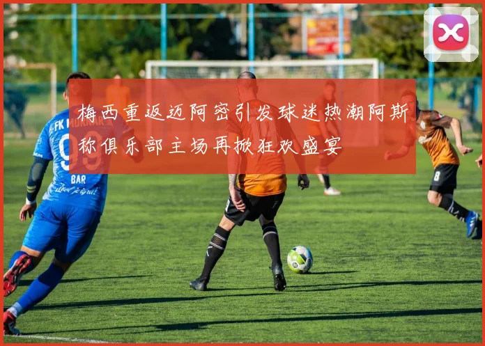 梅西重返迈阿密引发球迷热潮阿斯称俱乐部主场再掀狂欢盛宴
