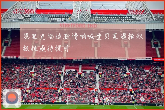 恩里克场边激情呐喊登贝莱逼抢积极性亟待提升