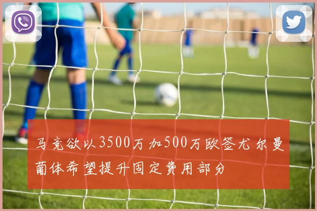 马竞欲以3500万加500万欧签尤尔曼葡体希望提升固定费用部分