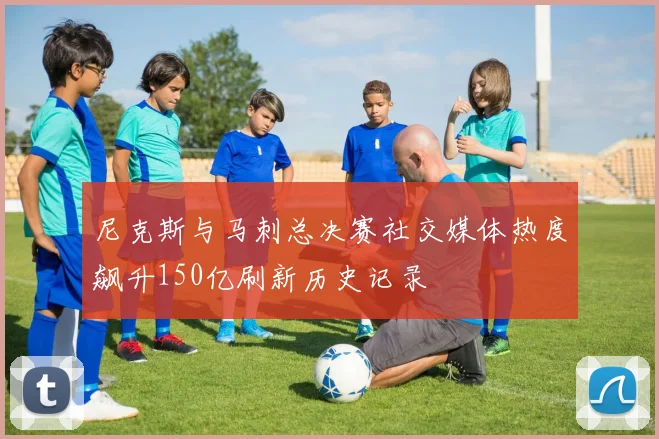 尼克斯与马刺总决赛社交媒体热度飙升150亿刷新历史记录