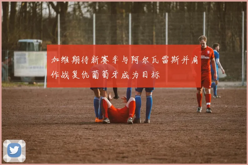 加维期待新赛季与阿尔瓦雷斯并肩作战复仇葡萄牙成为目标