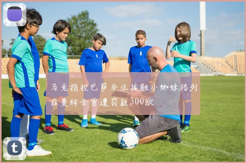 马竞指控巴萨非法接触小蜘蛛格列兹曼转会曾遭罚款300欧