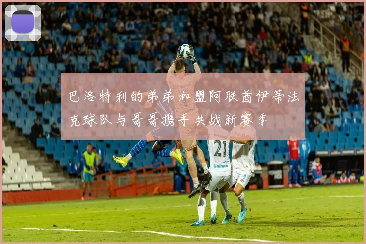 巴洛特利的弟弟加盟阿联酋伊蒂法克球队与哥哥携手共战新赛季