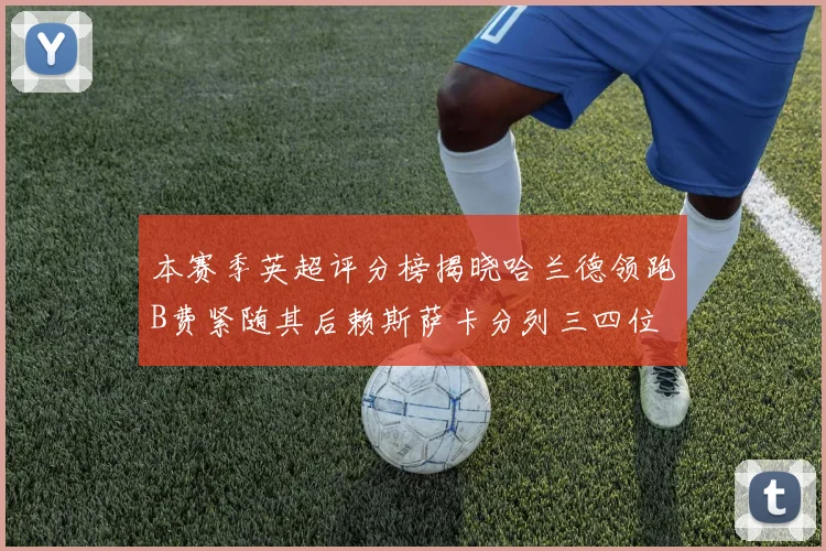 本赛季英超评分榜揭晓哈兰德领跑B费紧随其后赖斯萨卡分列三四位