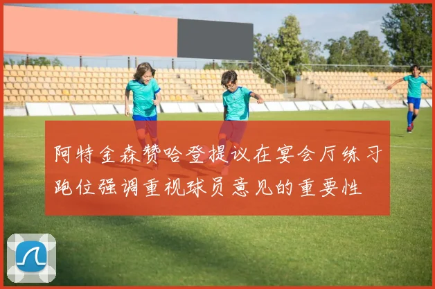阿特金森赞哈登提议在宴会厅练习跑位强调重视球员意见的重要性