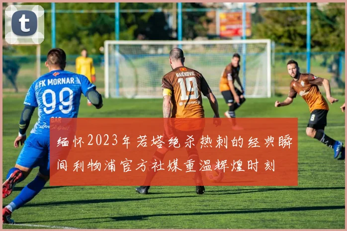 缅怀2023年若塔绝杀热刺的经典瞬间利物浦官方社媒重温辉煌时刻