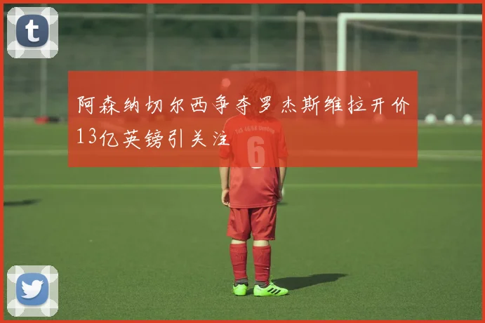 阿森纳切尔西争夺罗杰斯维拉开价13亿英镑引关注