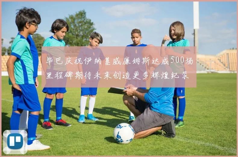 毕巴庆祝伊纳基威廉姆斯达成500场里程碑期待未来创造更多辉煌纪录
