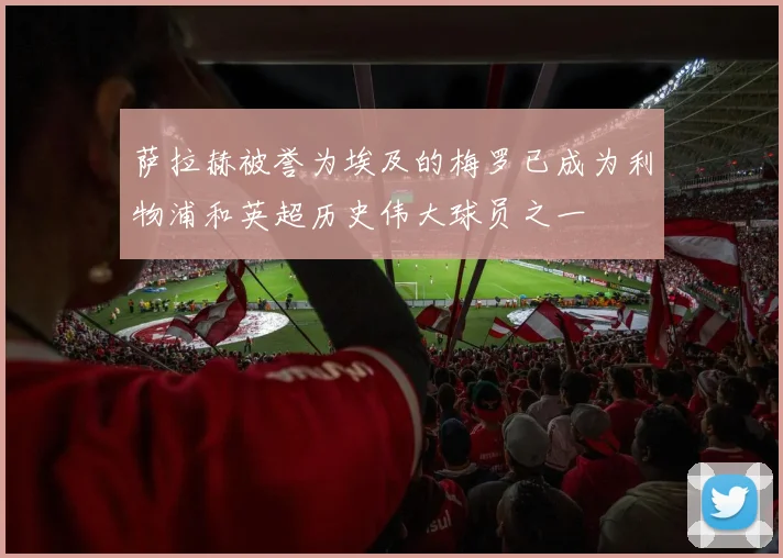 萨拉赫被誉为埃及的梅罗已成为利物浦和英超历史伟大球员之一