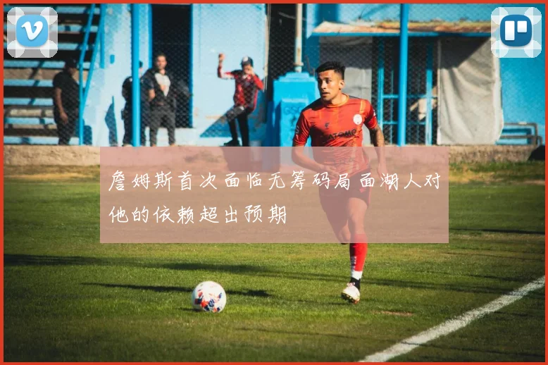 詹姆斯首次面临无筹码局面湖人对他的依赖超出预期