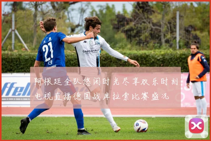 阿根廷全队悠闲时光尽享欢乐时刻电视直播德国战库拉索比赛盛况