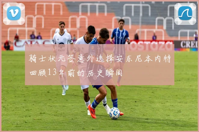 骑士状元签意外选择安东尼本内特回顾13年前的历史瞬间