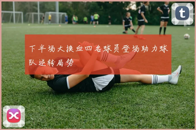 下半场大换血四名球员登场助力球队逆转局势