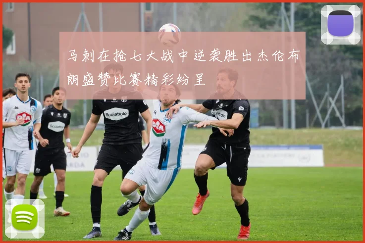 马刺在抢七大战中逆袭胜出杰伦布朗盛赞比赛精彩纷呈