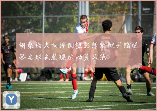 胡桑诺夫向撞倒摄影师致歉并赠送签名球衣展现运动员风范