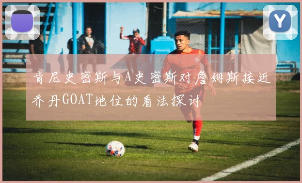 肯尼史密斯与A史密斯对詹姆斯接近乔丹GOAT地位的看法探讨